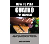HOW TO PLAY CUATRO FOR BEGINNERS: Master Foundational Techniques, Strengthen Rhythm And Finger Coordination, And Gain Practical Skills Through ... And Support Lifelong Musical Growth