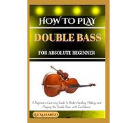 HOW TO PLAY DOUBLE BASS FOR ABSOLUTE BEGINNERS: A Beginner’s Learning Guide To Understanding, Holding, And Playing The Double Bass With Confidence
