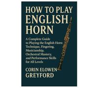 How To Play English Horn: A Complete Guide To Playing The English Horn: Technique, Fingering, Musicianship, Orchestral Mastery, And Performance Skills For All Levels