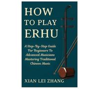 How To Play Erhu: A Step-By-Step Guide For Beginners To Advanced Musicians Mastering Traditional Chinese Music