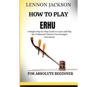 HOW TO PLAY ERHU FOR ABSOLUTE BEGINNER: A Simple Step-by-Step Guide to Learn and Play the Traditional Chinese Two-Stringed Instrument