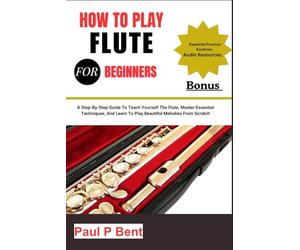 HOW TO PLAY FLUTE FOR BEGINNERS: A Step-By-Step Guide To Teach Yourself The Flute, Master Essential Techniques, And Learn To Play Beautiful Melodies From Scratch