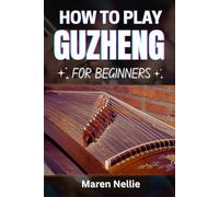 HOW TO PLAY GUZHENG FOR BEGINNERS: Master Traditional Chinese Zither Techniques, Musical Expression, Finger Movements, Melodic Patterns, Tuning Skills, And More Effortlessly From Scratch