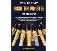 How To Play Irish Tin Whistle For Beginners: Play Bright Melodies With Smooth Finger Transitions Using Simple Techniques, Breath Control, And Exercises That Build Confidence