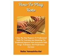 How To Play Koto: A Step-By-Step Beginner To Professional Guide For Learning And Mastering The Traditional Japanese Koto Instrument With Songs, Techniques, And Performance Exercises