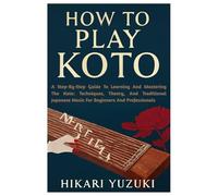 How To Play Koto: A Step-By-Step Guide To Learning And Mastering The Koto: Techniques, Theory, And Traditional Japanese Music For Beginners And Professionals