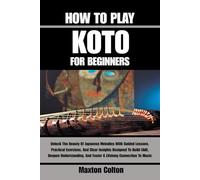 HOW TO PLAY KOTO FOR BEGINNERS: Unlock The Beauty Of Japanese Melodies With Guided Lessons, Practical Exercises, And Clear Insights Designed To Build ... And Foster A Lifelong Connection To Music