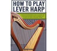 How To Play Lever Harp: A Step-by-Step Beginner Guide to Learning the Lever Harp Mastering Harp Techniques and Playing Easy Songs with Music Theory