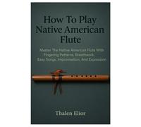 How To Play Native American Flute: Master The Native American Flute With Fingering Patterns, Breathwork, Easy Songs, Improvisation, And Expression