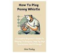 How To Play Penny Whistle: A Complete Beginner's Guide To Playing Techniques, Step By Step Instructions And 25 Songs