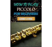 HOW TO PLAY PICCOLO FOR BEGINNERS: Mastering Techniques, Reading Music, And Developing Essential Skills For Perfecting Your Sound