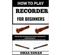 HOW TO PLAY RECORDER FOR BEGINNERS: Step-By-Step Instructions And Practice Techniques For Aspiring Musicians- Learn The Fundamentals And Play Your Favorite Tunes