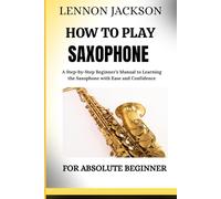 HOW TO PLAY SAXOPHONE FOR ABSOLUTE BEGINNER: A Step-by-Step Beginner’s Manual to Learning the Saxophone with Ease and Confidence