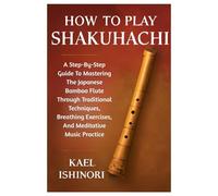 How To Play Shakuhachi: A Step-By-Step Guide To Mastering The Japanese Bamboo Flute Through Traditional Techniques, Breathing Exercises, And Meditative Music Practice