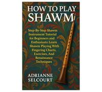 How To Play Shawm: Step-By-Step Shawm Instrument Tutorial For Beginners And Enthusiasts: Learn Shawm Playing With Fingering Charts, Exercises, And Renaissance Techniques