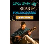HOW TO PLAY SITAR FOR BEGINNERS: Essential Guide To Mastering Traditional Indian Music, Techniques, And Tuning Tips