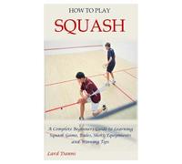 HOW TO PLAY SQUASH: A Complete Beginners Guide to Learning Squash Game, Rules, Shots, Equipments and Winning Tips