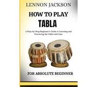 HOW TO PLAY TABLA FOR ABSOLUTE BEGINNERS: A Step-by-Step Beginner’s Guide to Learning and Practicing the Tabla with Ease