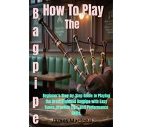 How To Play The Bagpipe: Beginner’s Step-by-Step Guide to Playing the Great Highland Bagpipe with Easy Tunes, Practice Tips, and Performance Skills