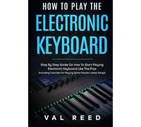How to Play the Electronic Keyboard: Step By Step Guide On How To Start Playing Electronic Keyboard Like The Pros (Including Tutorials For Playing Some Popular Latest Songs)