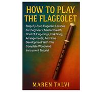 How To Play The Flageolet: Step-By-Step Flageolet Lessons For Beginners: Master Breath Control, Fingerings, Folk Song Arrangements, And Tone Development With This Complete Woodwind Instrument Tutorial