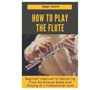 How to Play the Flute: Beginner's Manual for Mastering Flute Techniques Easily and Playing at A Professional Level