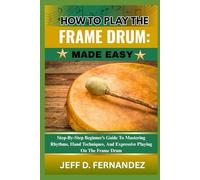 HOW TO PLAY THE FRAME DRUM: MADE EASY: Step-By-Step Beginner’s Guide To Mastering Rhythms, Hand Techniques, And Expressive Playing On The Frame Drum