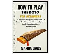 HOW TO PLAY THE KOTO FOR BEGINNERS: A Beginner’s Step-By-Step Course To Learn Traditional And Modern Japanese Music Using Easy Notes And Exercises