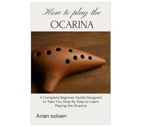 How To Play The Ocarina: A Complete Beginner Guide Designed To Take You Step By Step To Learn Playing Ocarina