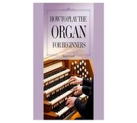 HOW TO PLAY THE ORGAN FOR BEGINNERS: A Step-By-Step Guide For Beginners To Unlock Musical Expression, Technique, And Performance Skills