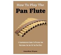 How To Play The Pan Flute: A Comprehensive Guide To Playing And Mastering The Art Of The Pan Pipes