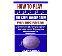 HOW TO PLAY THE STEEL TONGUE DRUM FOR BEGINNERS: A Complete Step-By-Step Music Guide For Relaxation, Sound Healing, And Meditation With Simple ... And Rhythm Exercises For Total Beginners