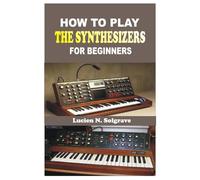 HOW TO PLAY THE SYNTHESIZER FOR BEGINNERS: A Practical Step-by-Step Guide to Understanding, Playing, and Creating Music on the Synthesizer