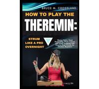 HOW TO PLAY THE THEREMIN:STRUM LIKE A PRO OVERNIGHT: Master Notes, Hand Positioning, Pitch Control, and Sound Sculpting with Step-by-Step Lessons for Absolute Beginners
