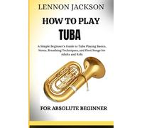 HOW TO PLAY THE TUBA FOR ABSOLUTE BEGINNERS: A Simple Beginner’s Guide to Tuba Playing Basics, Notes, Breathing Techniques, and First Songs for Adults and Kids