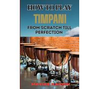 HOW TO PLAY TIMPANI FROM SCRATCH TILL PERFECTION: Comprehensive Beginner's Guide To Mastering Techniques, Drum Tuning, And Performance Skills