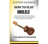 HOW TO PLAY UKULELE FOR ABSOLUTE BEGINNERS: A Step-by-Step Beginner’s Guide to Playing ukulele with Easy Lessons, Note Reading, and Practice Songs for Adults and Kids