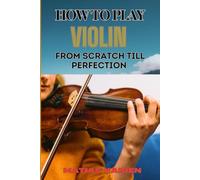 HOW TO PLAY VIOLIN FROM SCRATCH TILL PERFECTION: Beginner Basics To Advanced Techniques, Mastering Skills, Practice Tips, And Mastering Your Performance