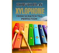 HOW TO PLAY XYLOPHONE FROM SCRATCH TILL PERFECTION: Beginner Guide To Advanced Techniques, Essential Skills, And Practice Tips For Mastering Your Instruments