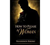 How to Please a Woman: The Complete Guide to Physical Intimacy and Sensual Pleasure