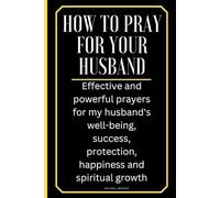 How To Pray For Your Husband: Effective and powerful prayers for my husband's well-being, success, protection, happiness, and spiritual growth