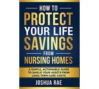 How to Protect Your Life Savings from Nursing Homes: A Simple, Actionable Guide to Shield Your Assets from Long-Term Care Costs