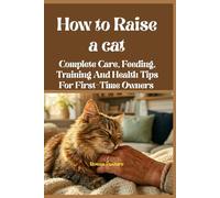 How to Raise a Cat: Complete Care, Feeding, Training And Health Tips For First-Time Owners