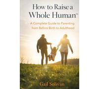 How to Raise a Whole Human: A Complete Guide to Parenting from Before Birth to Adulthood (The Whole Human Experience)
