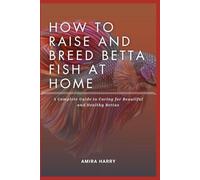 HOW TO RAISE AND BREED BETTA FISH AT HOME: A Complete Guide to Caring for Beautiful and Healthy Bettas