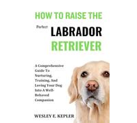 HOW TO RAISE THE PERFECT LABRADOR RETRIEVER: A Comprehensive Guide To Nurturing, Training, And Loving Your Dog Into A Well-Behaved Companion