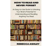 HOW TO READ AND NEVER FORGET: An Easy-to-Use Guide To Unlocking Your Potentials For Understanding And Recalling Anything You Read