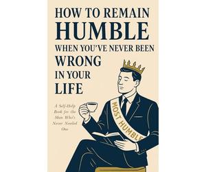 How To Remain Humble When You’ve Never Been Wrong In Your Life: A Self-Help Book for the Man Who’s Never Needed One