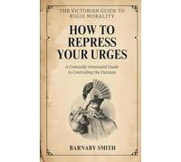 HOW TO REPRESS YOUR URGES: A Comically Annotated Guide to Controlling the Passions, Hiding the Ankles, and the Terror of the Human Body (THE VICTORIAN GUIDE TO RIGID MORALITY)
