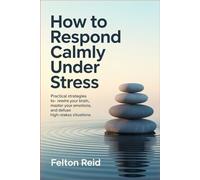 How to Respond Calmly Under Stress: Practical Strategies to Rewire Your Brain, Master Your Emotions, and Defuse High-Stakes Situations